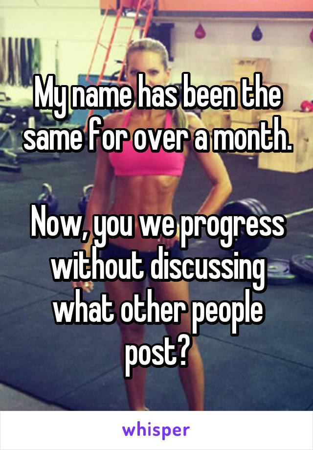 My name has been the same for over a month.

Now, you we progress without discussing what other people post?