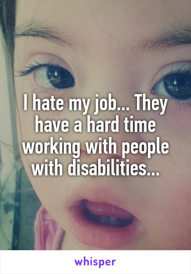 I hate my job... They have a hard time working with people with disabilities...