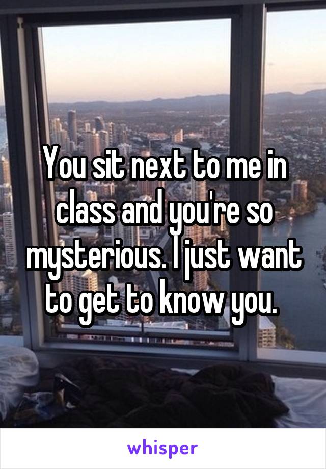 You sit next to me in class and you're so mysterious. I just want to get to know you. 