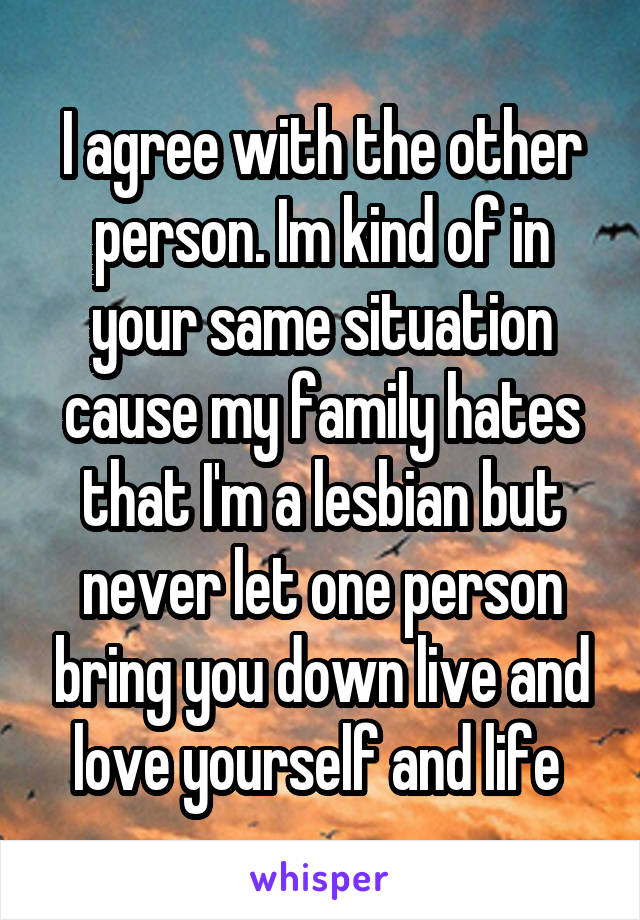 I agree with the other person. Im kind of in your same situation cause my family hates that I'm a lesbian but never let one person bring you down live and love yourself and life 