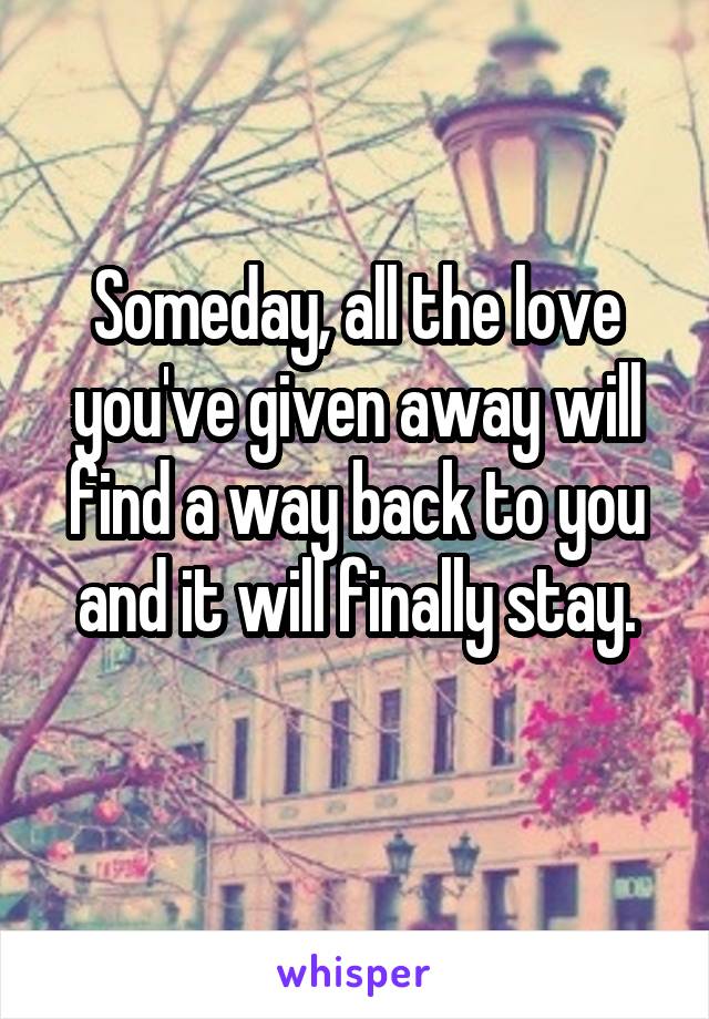 Someday, all the love you've given away will find a way back to you and it will finally stay.
