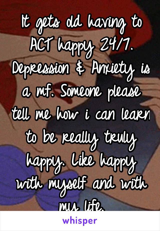 It gets old having to ACT happy 24/7. Depression & Anxiety is a mf. Someone please tell me how i can learn to be really truly happy. Like happy with myself and with my life.