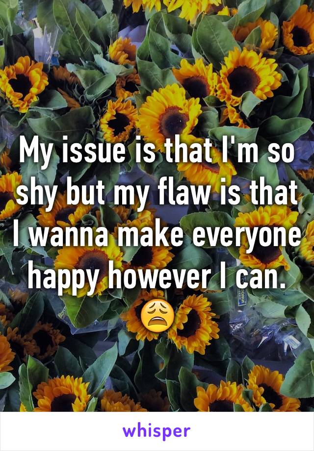 My issue is that I'm so shy but my flaw is that I wanna make everyone happy however I can. 😩