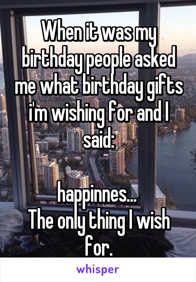 When it was my birthday people asked me what birthday gifts i'm wishing for and I said:

happinnes... 
The only thing I wish for.