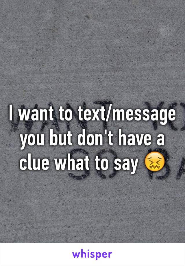 I want to text/message you but don't have a clue what to say 😖