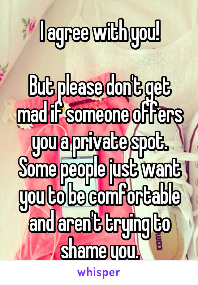 I agree with you!

But please don't get mad if someone offers you a private spot. Some people just want you to be comfortable and aren't trying to shame you.