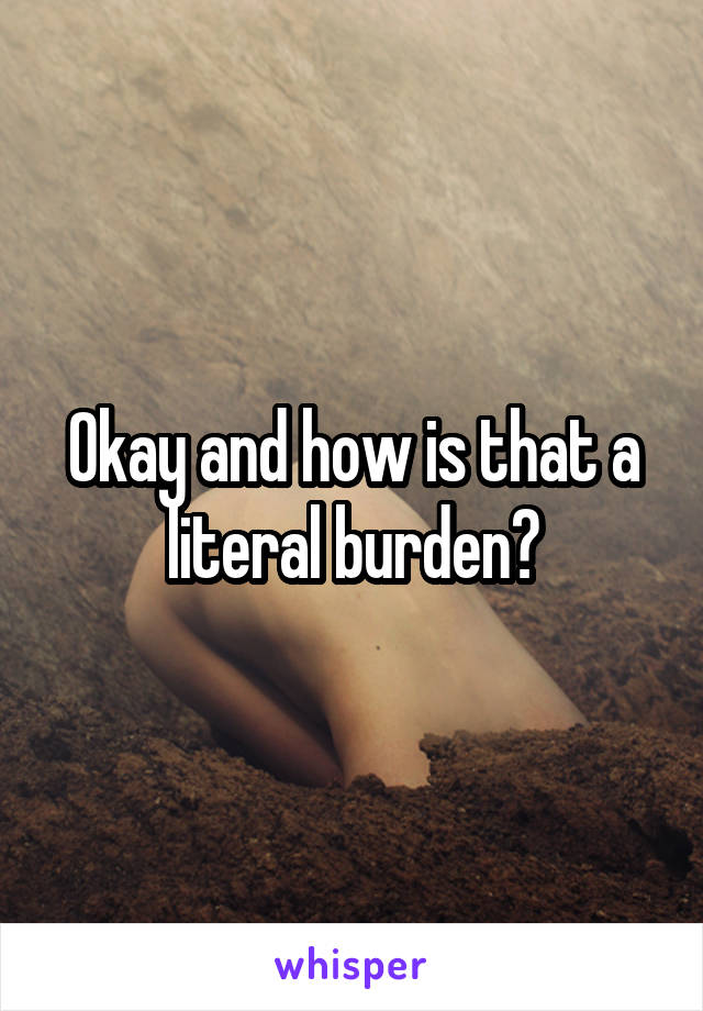 Okay and how is that a literal burden?