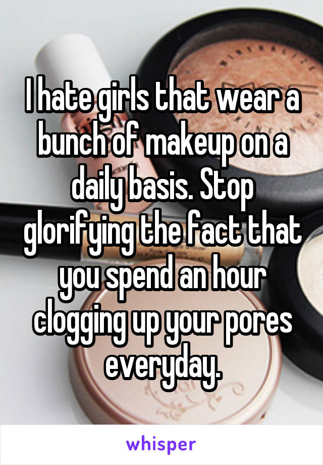 I hate girls that wear a bunch of makeup on a daily basis. Stop glorifying the fact that you spend an hour clogging up your pores everyday.