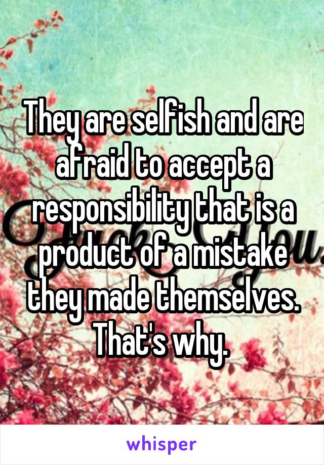 They are selfish and are afraid to accept a responsibility that is a product of a mistake they made themselves. That's why. 