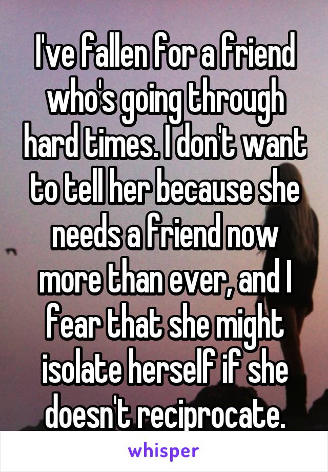 I've fallen for a friend who's going through hard times. I don't want to tell her because she needs a friend now more than ever, and I fear that she might isolate herself if she doesn't reciprocate.