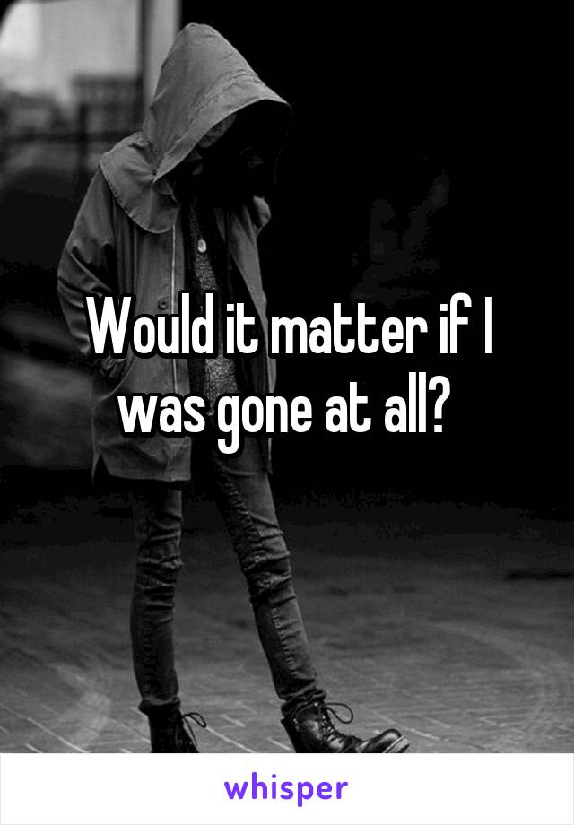 Would it matter if I was gone at all? 
