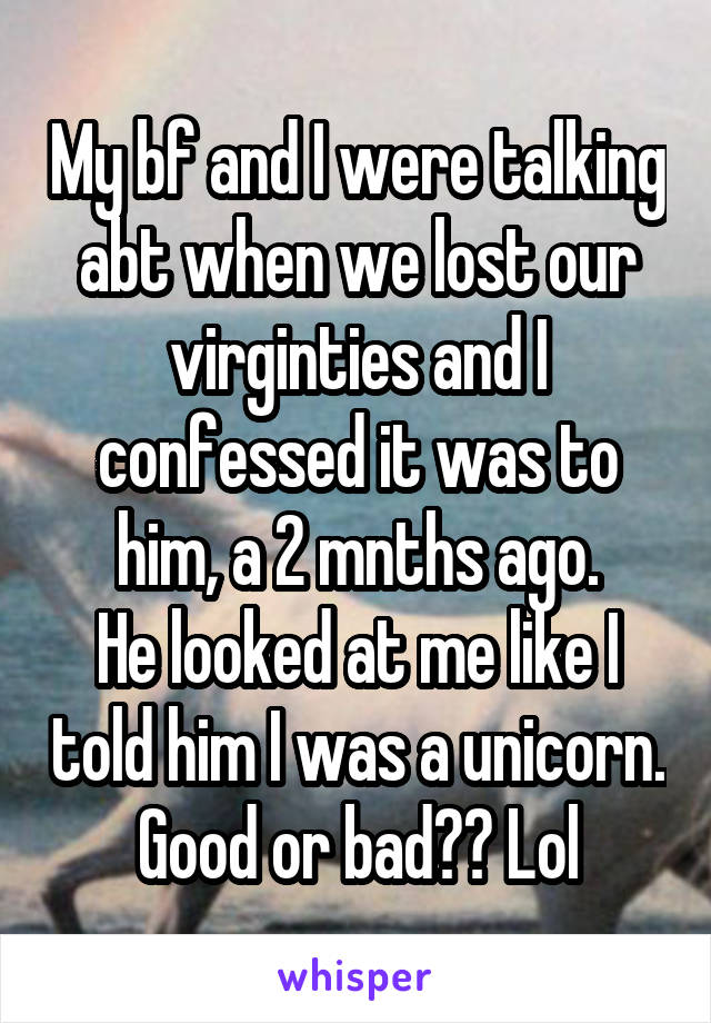 My bf and I were talking abt when we lost our virginties and I confessed it was to him, a 2 mnths ago.
He looked at me like I told him I was a unicorn.
Good or bad?? Lol