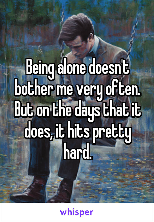 Being alone doesn't bother me very often. But on the days that it does, it hits pretty hard.