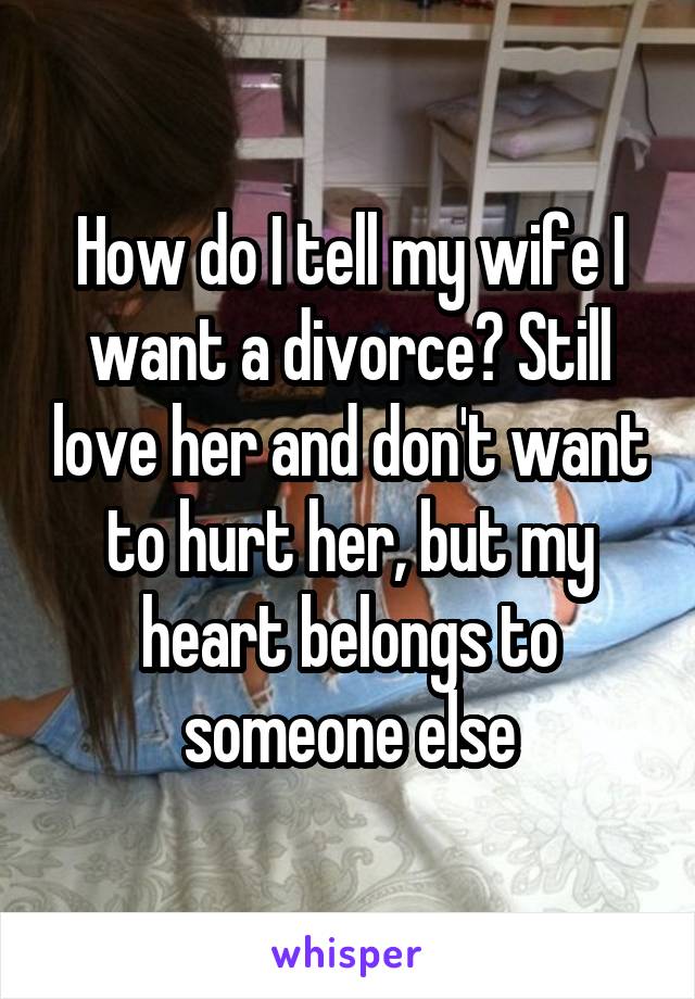 How do I tell my wife I want a divorce? Still love her and don't want to hurt her, but my heart belongs to someone else