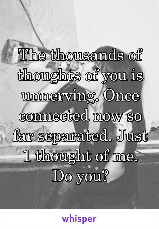 The thousands of thoughts of you is unnerving. Once connected now so far separated. Just 1 thought of me. Do you?