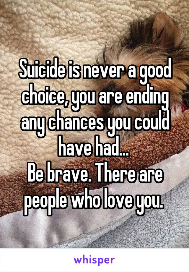 Suicide is never a good choice, you are ending any chances you could have had... 
Be brave. There are people who love you. 