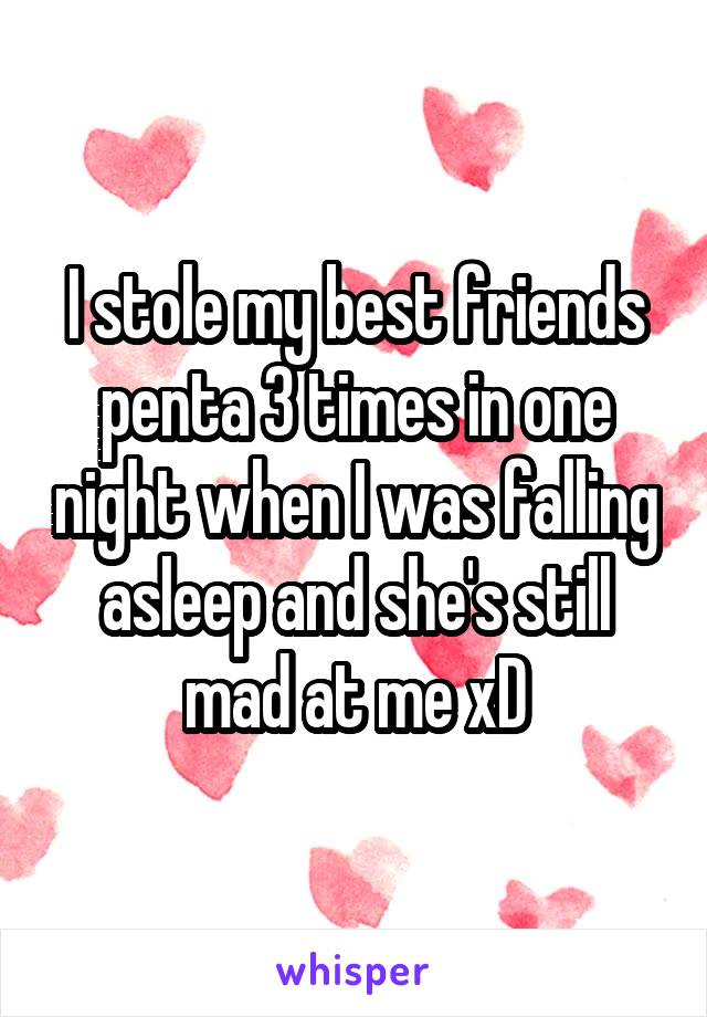 I stole my best friends penta 3 times in one night when I was falling asleep and she's still mad at me xD