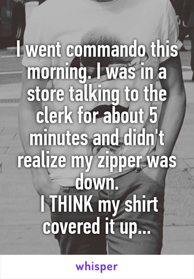 I went commando this morning. I was in a store talking to the clerk for about 5 minutes and didn't realize my zipper was down.
 I THINK my shirt covered it up...