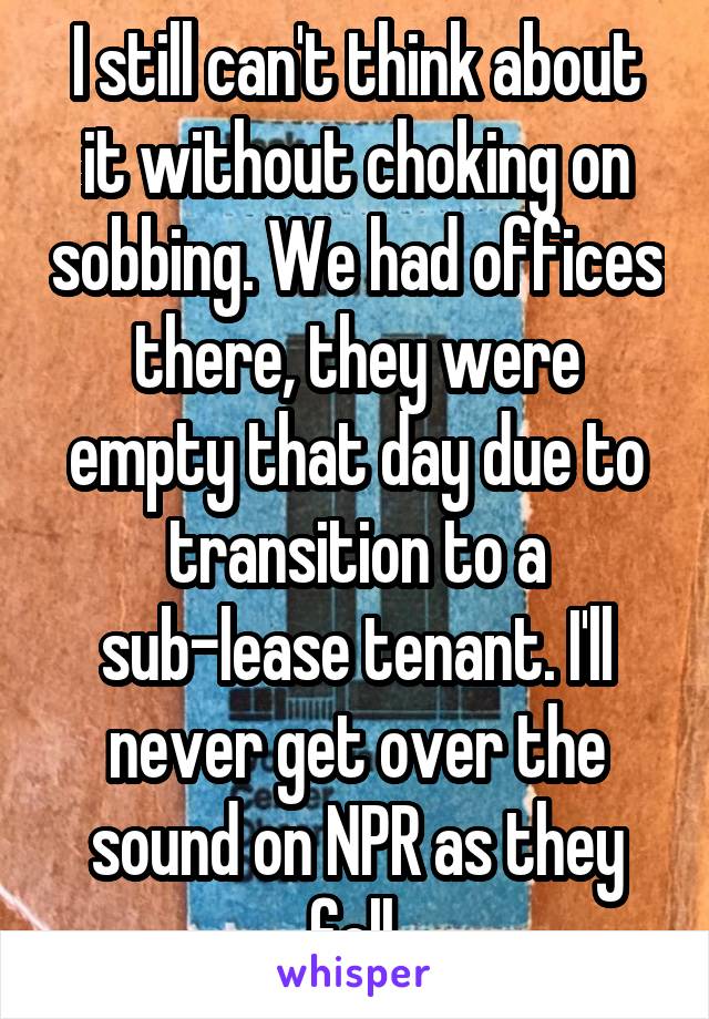 I still can't think about it without choking on sobbing. We had offices there, they were empty that day due to transition to a sub-lease tenant. I'll never get over the sound on NPR as they fell.