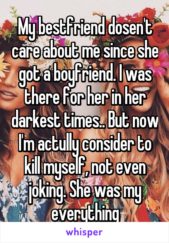 My bestfriend dosen't care about me since she got a boyfriend. I was there for her in her darkest times.. But now I'm actully consider to kill myself, not even joking. She was my everything