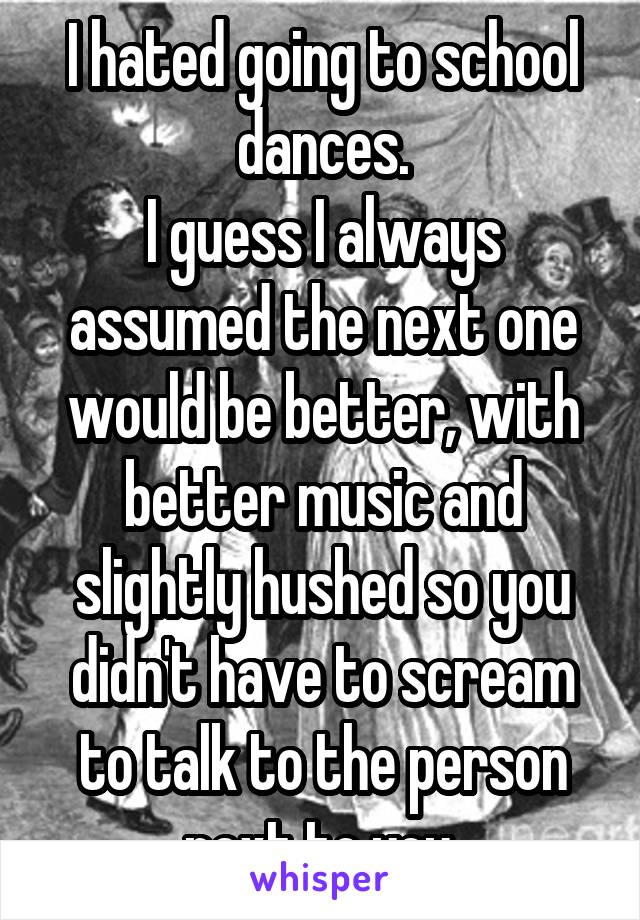 I hated going to school dances.
I guess I always assumed the next one would be better, with better music and slightly hushed so you didn't have to scream to talk to the person next to you.