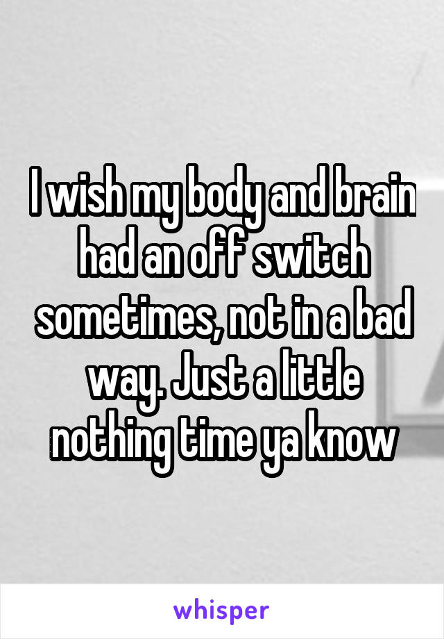 I wish my body and brain had an off switch sometimes, not in a bad way. Just a little nothing time ya know