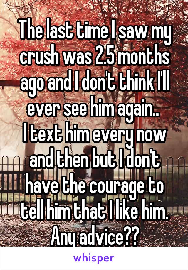 The last time I saw my crush was 2.5 months ago and I don't think I'll ever see him again.. 
I text him every now and then but I don't have the courage to tell him that I like him. Any advice??