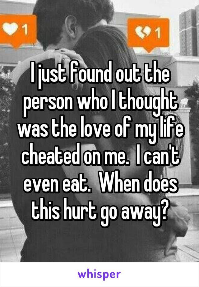 I just found out the person who I thought was the love of my life cheated on me.  I can't even eat.  When does this hurt go away?