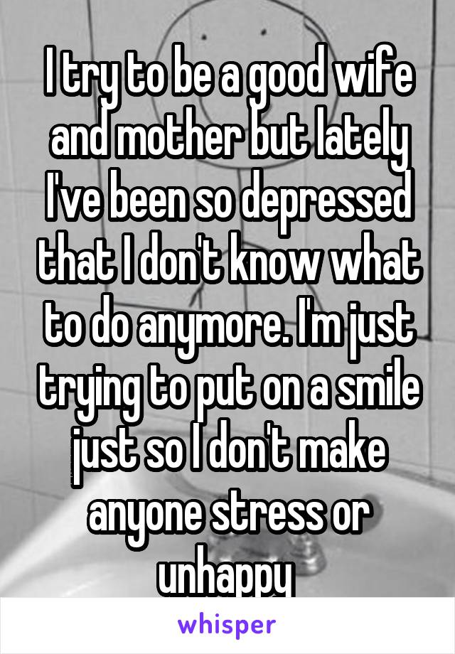 I try to be a good wife and mother but lately I've been so depressed that I don't know what to do anymore. I'm just trying to put on a smile just so I don't make anyone stress or unhappy 