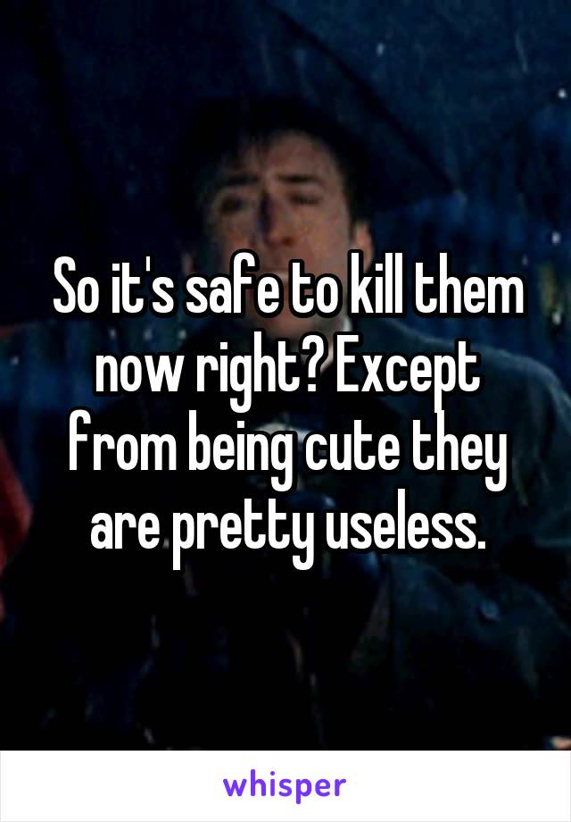 So it's safe to kill them now right? Except from being cute they are pretty useless.