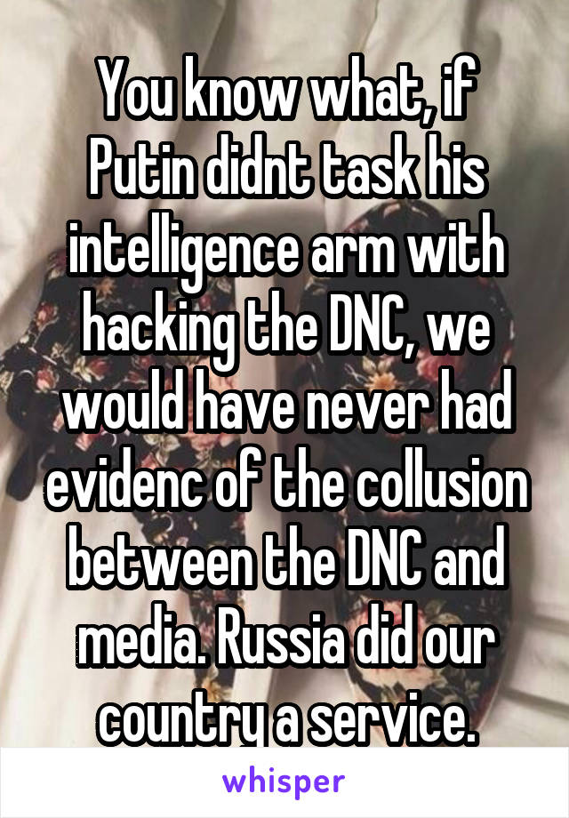 You know what, if Putin didnt task his intelligence arm with hacking the DNC, we would have never had evidenc of the collusion between the DNC and media. Russia did our country a service.