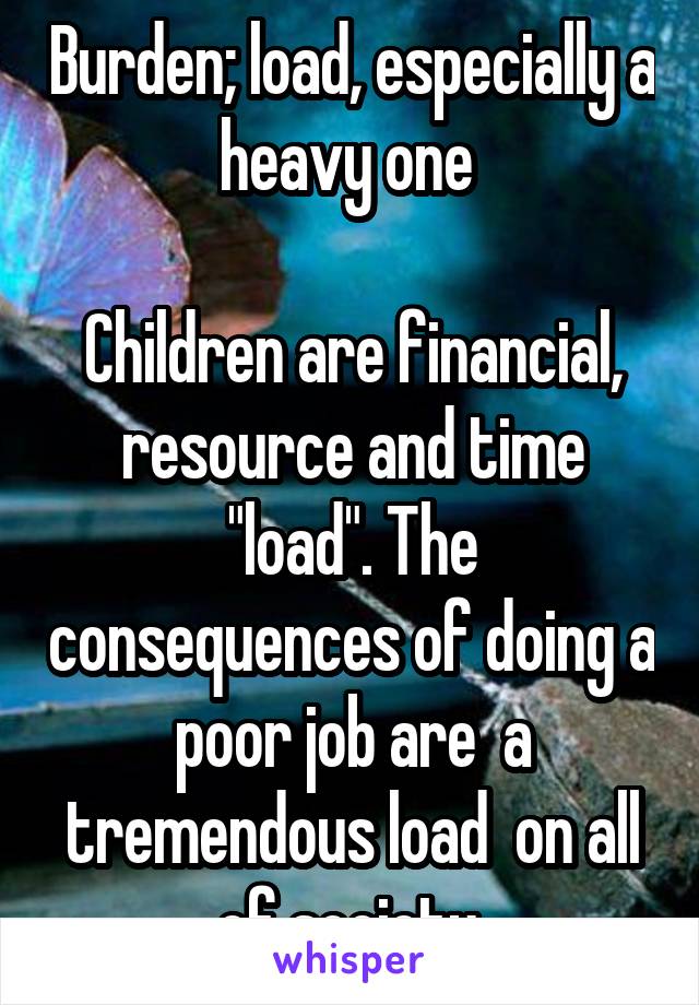 Burden; load, especially a heavy one 

Children are financial, resource and time "load". The consequences of doing a poor job are  a tremendous load  on all of society 