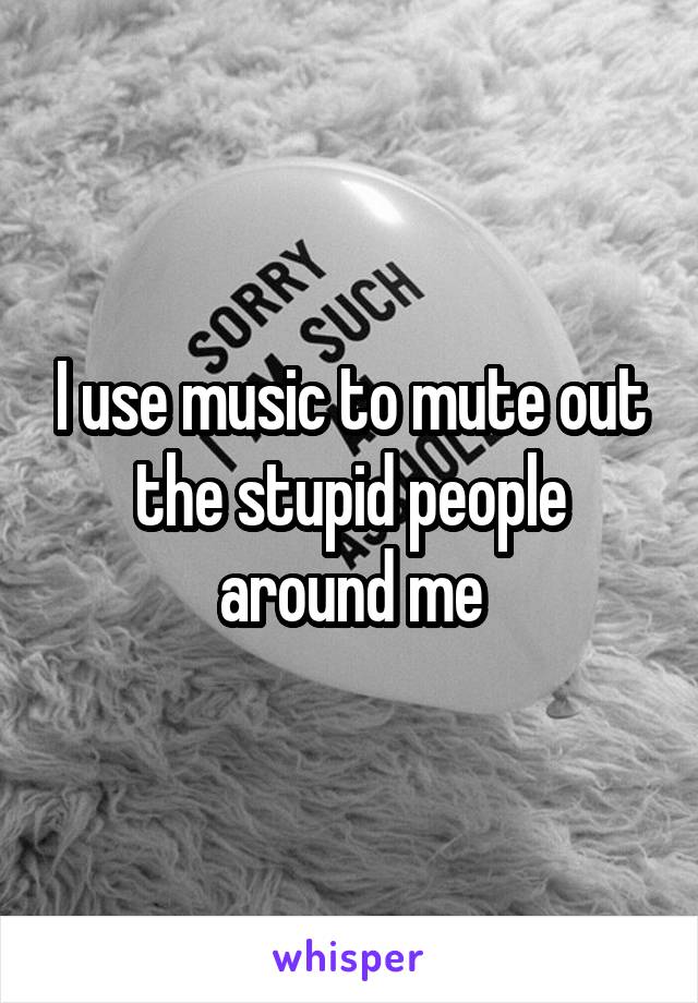 I use music to mute out the stupid people around me