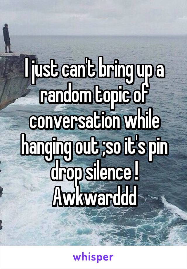 I just can't bring up a random topic of conversation while hanging out ;so it's pin drop silence ! Awkwarddd