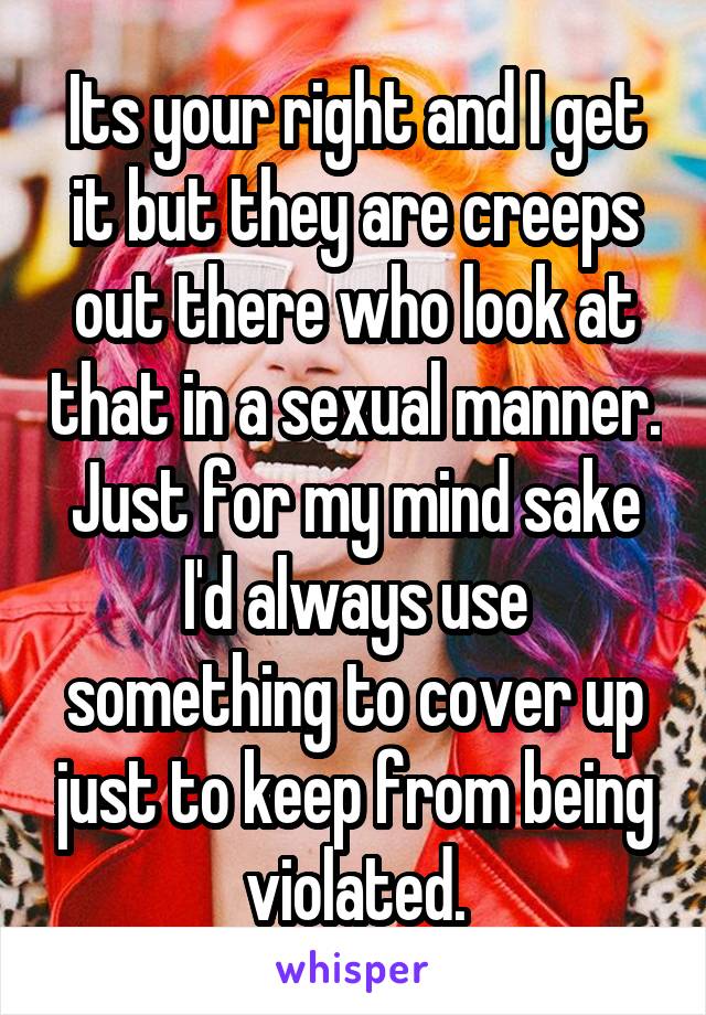 Its your right and I get it but they are creeps out there who look at that in a sexual manner. Just for my mind sake I'd always use something to cover up just to keep from being violated.