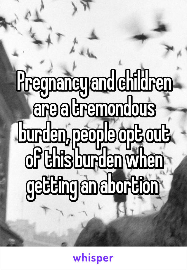 Pregnancy and children are a tremondous burden, people opt out of this burden when getting an abortion 