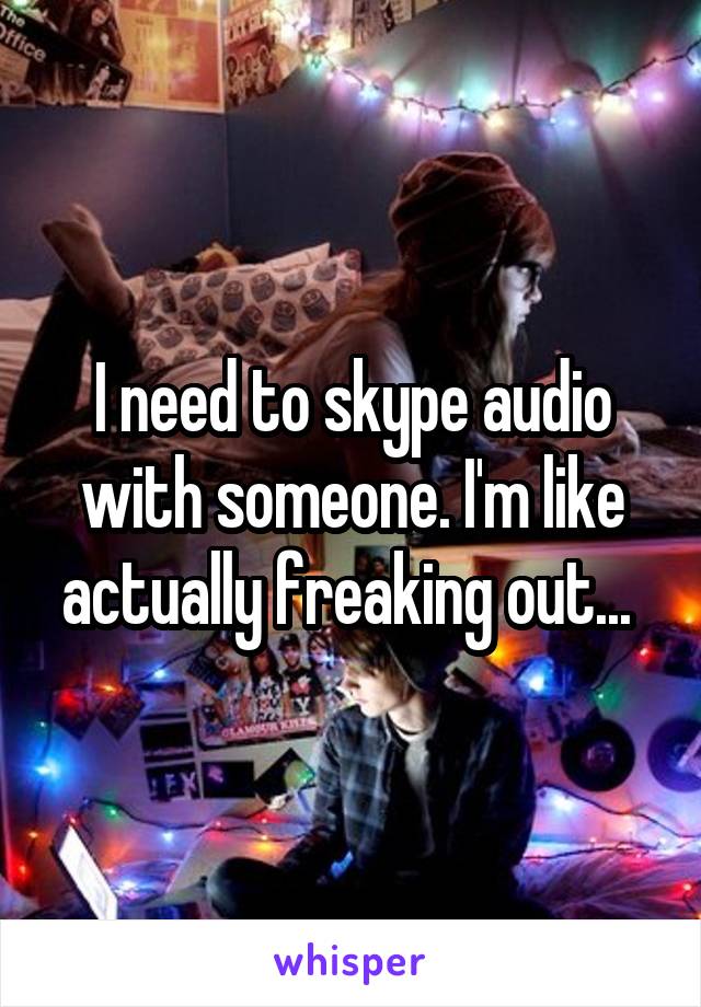 I need to skype audio with someone. I'm like actually freaking out... 