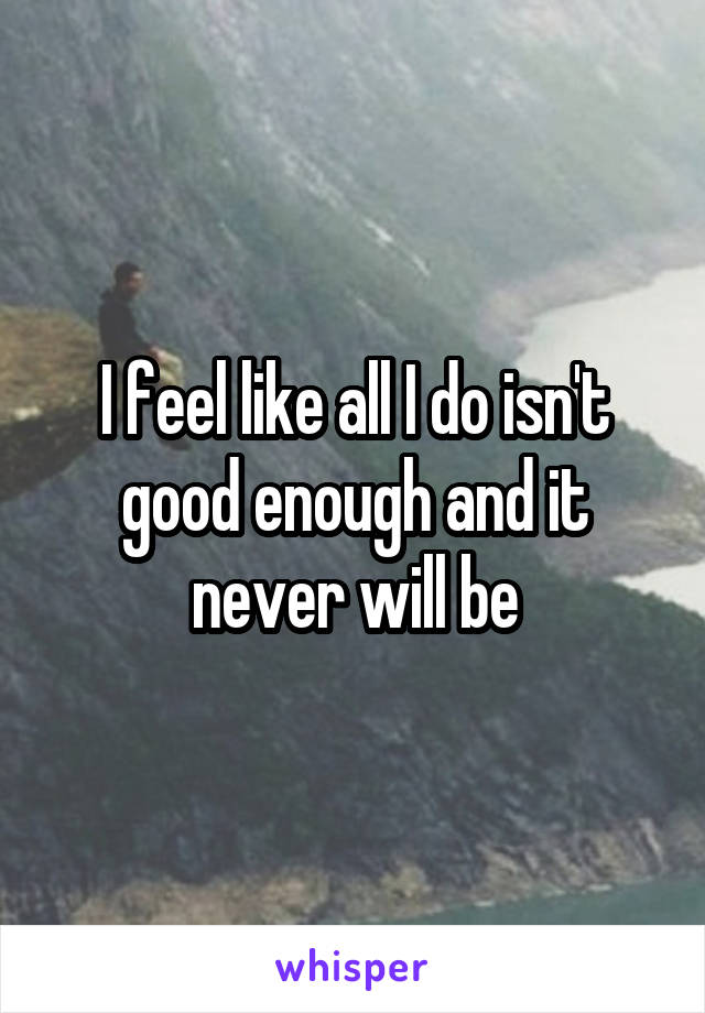 I feel like all I do isn't good enough and it never will be