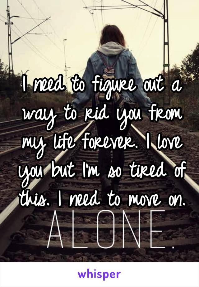 I need to figure out a way to rid you from my life forever. I love you but I'm so tired of this. I need to move on.