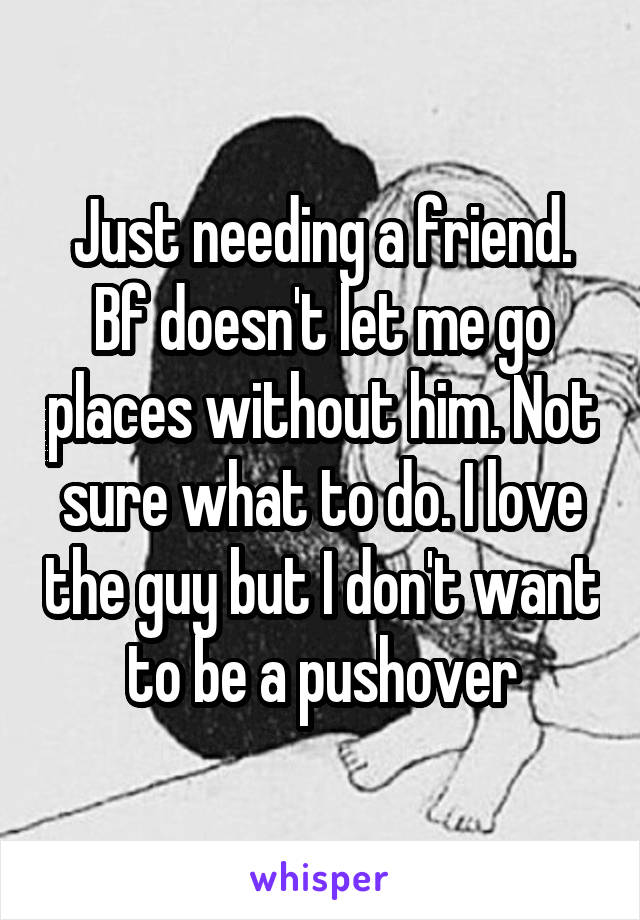 Just needing a friend. Bf doesn't let me go places without him. Not sure what to do. I love the guy but I don't want to be a pushover