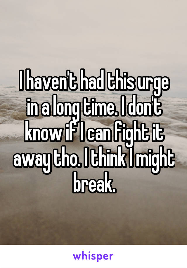 I haven't had this urge in a long time. I don't know if I can fight it away tho. I think I might break.