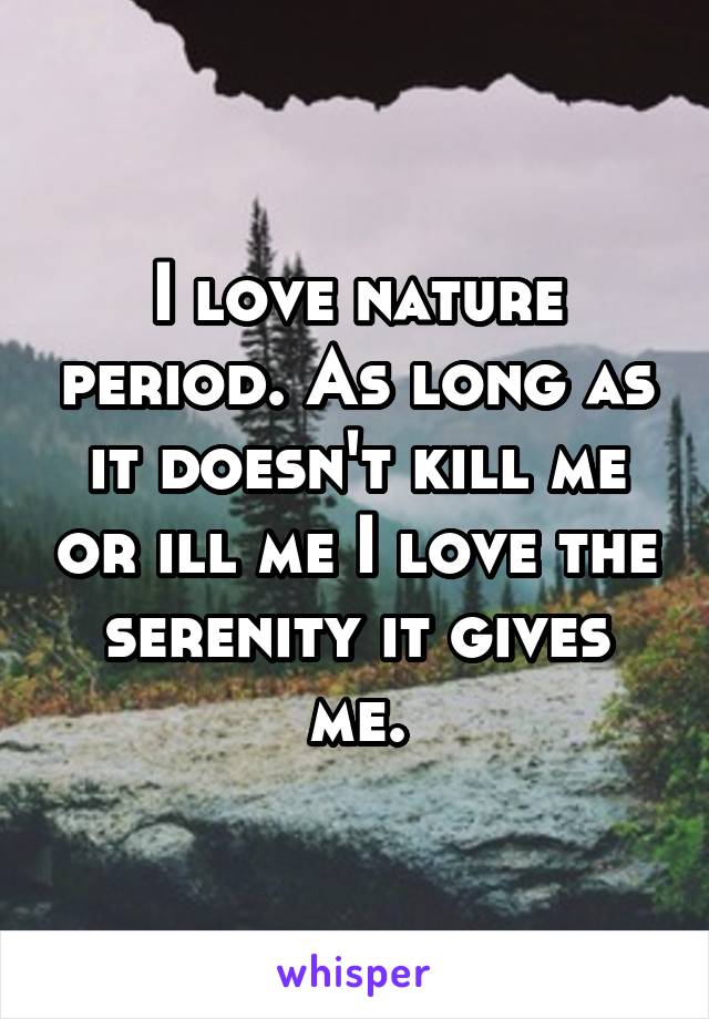 I love nature period. As long as it doesn't kill me or ill me I love the serenity it gives me.