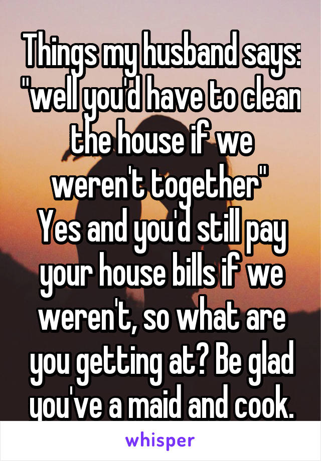 Things my husband says: "well you'd have to clean the house if we weren't together" 
Yes and you'd still pay your house bills if we weren't, so what are you getting at? Be glad you've a maid and cook.