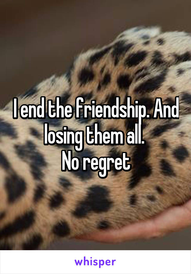 I end the friendship. And losing them all. 
No regret