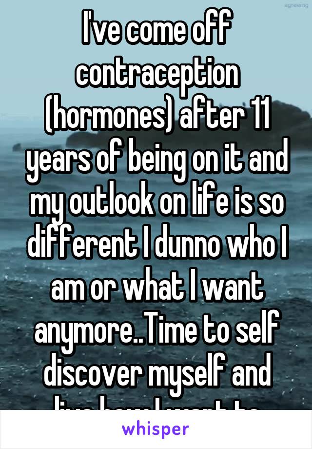 I've come off contraception (hormones) after 11 years of being on it and my outlook on life is so different I dunno who I am or what I want anymore..Time to self discover myself and live how I want to