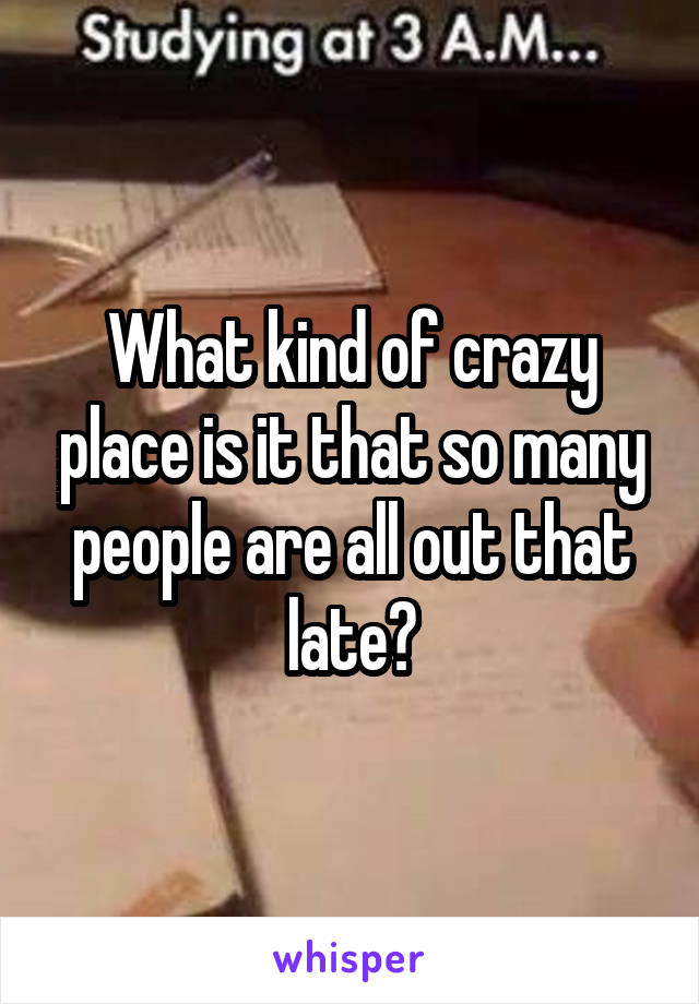 What kind of crazy place is it that so many people are all out that late?