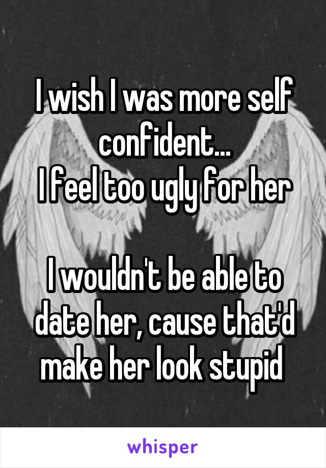 I wish I was more self confident...
I feel too ugly for her

I wouldn't be able to date her, cause that'd make her look stupid 