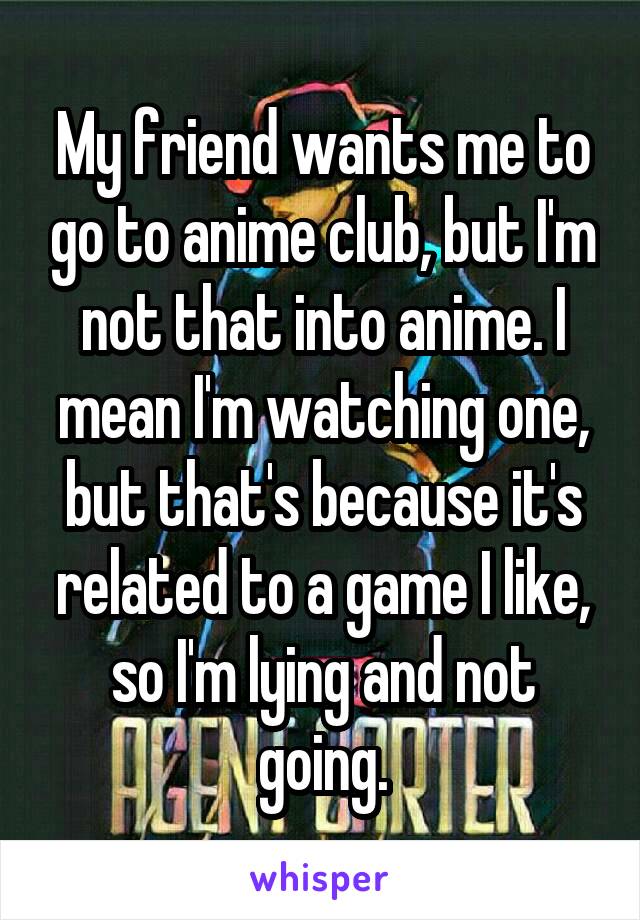 My friend wants me to go to anime club, but I'm not that into anime. I mean I'm watching one, but that's because it's related to a game I like, so I'm lying and not going.