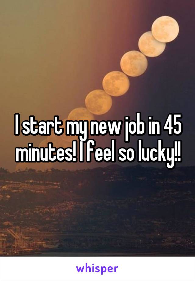 I start my new job in 45 minutes! I feel so lucky!!