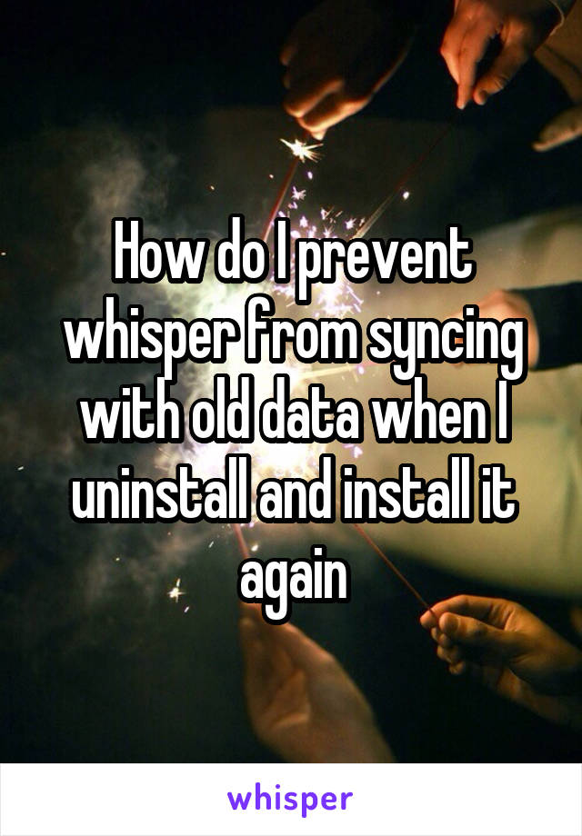 How do I prevent whisper from syncing with old data when I uninstall and install it again